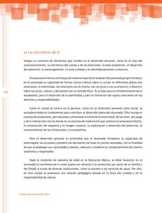 a) La conciencia de sí

         Integra un conjunto de elementos que inciden en el desarrollo personal, como es el caso del
         autoconocimiento, la conciencia del cuerpo y de las emociones, la auto-aceptación, el desarrollo
         del potencial, la autorregulación, el auto-cuidado y la identidad personal y colectiva.


              El autoconocimiento contribuye de manera importante al desarrollo personal porque fortalece
         en el alumnado su capacidad de formar juicios críticos sobre su actuar en diferentes planos (las
         emociones, la motricidad, las relaciones con él mismo, con los otros y con su entorno); y discernir
448      sobre sus actos, valores y decisiones con un sentido ético. Es la base para el fortalecimiento de la
         autoestima, para el desarrollo de la asertividad y para la formación del sujeto consciente de sus
         derechos y responsabilidades.


              Como el campo se centra en la persona, tanto en su dimensión personal como social, la
         socioafectividad es fundamental para contribuir al desarrollo pleno del alumnado. Ésta incluye el
         manejo de sensaciones, percepciones y emociones a través de la motricidad, de las artes, del juego
         y de la interacción con los demás en un proceso de maduración que conlleva el autoconocimiento,
         la construcción del esquema y la imagen corporal, la exploración y desarrollo del potencial, el
         reconocimiento de las limitaciones y la autoestima.


              Para el desarrollo personal es primordial que el alumnado fortalezca su capacidad de
         autorregular sus acciones y pondere sus decisiones con base en juicios razonados, con la finalidad
         de que al desplegar sus capacidades y deseos, adecuen y moderen su comportamiento de manera
         autónoma y responsable.


              Dada la condición de menores de edad en la Educación Básica, se debe favorecer en el
         alumnado la conciencia de sí como sujeto con derecho a la protección por parte de su familia y
         del Estado a través de diversas instituciones, como la escuela o los servicios de salud. Por ello,
         en este campo se promueve una relación pedagógica basada en la ética del cuidado y en la
         responsabilidad de educar.




      Programas de estudio 2011
 
