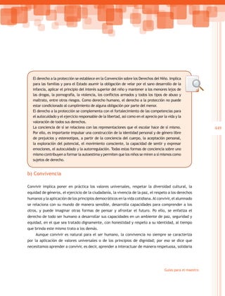 El derecho a la protección se establece en la Convención sobre los Derechos del Niño. Implica
   para las familias y para el Estado asumir la obligación de velar por el sano desarrollo de la
   infancia, aplicar el principio del interés superior del niño y mantener a los menores lejos de
   las drogas, la pornografía, la violencia, los conflictos armados y todos los tipos de abuso y
   maltrato, entre otros riesgos. Como derecho humano, el derecho a la protección no puede
   estar condicionado al cumplimiento de alguna obligación por parte del menor.
   El derecho a la protección se complementa con el fortalecimiento de las competencias para
   el autocuidado y el ejercicio responsable de la libertad, así como en el aprecio por la vida y la
   valoración de todos sus derechos.
   La conciencia de sí se relaciona con las representaciones que el escolar hace de sí mismo.                    449
   Por ello, es importante impulsar una construcción de la identidad personal y de género libre
   de prejuicios y estereotipos, a partir de la conciencia del cuerpo, la aceptación personal,
   la exploración del potencial, el movimiento consciente, la capacidad de sentir y expresar
   emociones, el autocuidado y la autorregulación. Todas estas formas de conciencia sobre uno
   mismo contribuyen a formar la autoestima y permiten que los niños se miren a sí mismos como
   sujetos de derecho.


b) Convivencia

Convivir implica poner en práctica los valores universales, respetar la diversidad cultural, la
equidad de géneros, el ejercicio de la ciudadanía, la vivencia de la paz, el respeto a los derechos
humanos y la aplicación de los principios democráticos en la vida cotidiana. Al convivir, el alumnado
se relaciona con su mundo de manera sensible, desarrolla capacidades para comprender a los
otros, y puede imaginar otras formas de pensar y afrontar el futuro. Po ello, se enfatiza el
derecho de todo ser humano a desarrollar sus capacidades en un ambiente de paz, seguridad y
equidad, en el que sea tratado dignamente, con honestidad y respeto a su identidad, al tiempo
que brinda este mismo trato a los demás.
     Aunque convivir es natural para el ser humano, la convivencia no siempre se caracteriza
por la aplicación de valores universales o de los principios de dignidad; por eso se dice que
necesitamos aprender a convivir, es decir, aprender a interactuar de manera respetuosa, solidaria




                                                                                         Guías para el maestro
 