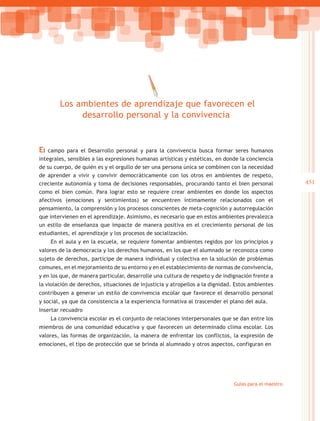 Los ambientes de aprendizaje que favorecen el
             desarrollo personal y la convivencia


El  campo para el Desarrollo personal y para la convivencia busca formar seres humanos
integrales, sensibles a las expresiones humanas artísticas y estéticas, en donde la conciencia
de su cuerpo, de quién es y el orgullo de ser una persona única se combinen con la necesidad
de aprender a vivir y convivir democráticamente con los otros en ambientes de respeto,
creciente autonomía y toma de decisiones responsables, procurando tanto el bien personal               451
como el bien común. Para lograr esto se requiere crear ambientes en donde los aspectos
afectivos (emociones y sentimientos) se encuentren íntimamente relacionados con el
pensamiento, la comprensión y los procesos conscientes de meta-cognición y autorregulación
que intervienen en el aprendizaje. Asimismo, es necesario que en estos ambientes prevalezca
un estilo de enseñanza que impacte de manera positiva en el crecimiento personal de los
estudiantes, el aprendizaje y los procesos de socialización.
     En el aula y en la escuela, se requiere fomentar ambientes regidos por los principios y
valores de la democracia y los derechos humanos, en los que el alumnado se reconozca como
sujeto de derechos, participe de manera individual y colectiva en la solución de problemas
comunes, en el mejoramiento de su entorno y en el establecimiento de normas de convivencia,
y en los que, de manera particular, desarrolle una cultura de respeto y de indignación frente a
la violación de derechos, situaciones de injusticia y atropellos a la dignidad. Estos ambientes
contribuyen a generar un estilo de convivencia escolar que favorece el desarrollo personal
y social, ya que da consistencia a la experiencia formativa al trascender el plano del aula.
Insertar recuadro
     La convivencia escolar es el conjunto de relaciones interpersonales que se dan entre los
miembros de una comunidad educativa y que favorecen un determinado clima escolar. Los
valores, las formas de organización, la manera de enfrentar los conflictos, la expresión de
emociones, el tipo de protección que se brinda al alumnado y otros aspectos, configuran en




                                                                               Guías para el maestro
 