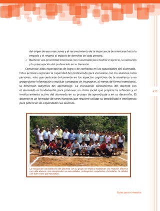 del origen de esas reacciones y el reconocimiento de la importancia de orientarse hacia la
       empatía y el respeto al espacio de derechos de cada persona.
    •	 Mantener una proximidad emocional con el alumnado para mostrar el aprecio, la valoración
       y la preocupación del profesorado en su bienestar.
    Comunicar altas expectativas de logro y de confianza en las capacidades del alumnado.
Estas acciones expresan la capacidad del profesorado para vincularse con los alumnos como
personas, más que centrarse únicamente en los aspectos cognitivos de la enseñanza o en
proporcionar información y explicar conceptos sin incorporar, al menos de forma intencional,
la dimensión subjetiva del aprendizaje. La vinculación socioafectiva del docente con
el alumnado es fundamental para promover un clima social que propicie la reflexión y el                               453
involucramiento activo del alumnado en su proceso de aprendizaje y en su desarrollo. El
docente es un formador de seres humanos que requiere utilizar su sensibilidad e inteligencia
para potenciar las capacidades sus alumnos.




       La vinculación socioafectiva del docente con su grupo no implica establecer una relación afectiva
       con cada alumno, sino comprender sus necesidades, protegerlos, respetarlos y brindarles la calidez
       y el buen trato que necesitan.




                                                                                              Guías para el maestro
 