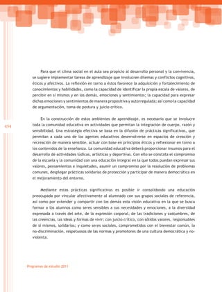 Para que el clima social en el aula sea propicio al desarrollo personal y la convivencia,
         se sugiere implementar tareas de aprendizaje que involucren dilemas y conflictos cognitivos,
         éticos y afectivos. La reflexión en torno a éstos favorece la adquisición y fortalecimiento de
         conocimientos y habilidades, como la capacidad de identificar la propia escala de valores, de
         percibir en sí mismos y en los demás, emociones y sentimientos; la capacidad para expresar
         dichas emociones y sentimientos de manera propositiva y autorregulada; así como la capacidad
         de argumentación, toma de postura y juicio crítico.


              En la construcción de estos ambientes de aprendizaje, es necesario que se involucre
454      toda la comunidad educativa en actividades que permitan la integración de cuerpo, razón y
         sensibilidad. Una estrategia efectiva se basa en la difusión de prácticas significativas, que
         permitan a cada uno de los agentes educativos desenvolverse en espacios de creación y
         recreación de manera sensible, actuar con base en principios éticos y reflexionar en torno a
         los contenidos de la enseñanza. La comunidad educativa deberá proporcionar insumos para el
         desarrollo de actividades lúdicas, artísticas y deportivas. Con ello se constata el compromiso
         de la escuela y la comunidad con una educación integral en la que todos puedan expresar sus
         valores, pensamientos e inquietudes, asumir un compromiso por la resolución de problemas
         comunes, desplegar prácticas solidarias de protección y participar de manera democrática en
         el mejoramiento del entorno.


              Mediante estas prácticas significativas es posible ir consolidando una educación
         preocupada por vincular afectivamente al alumnado con sus grupos sociales de referencia,
         así como por extender y compartir con los demás esta visión educativa en la que se busca
         formar a los alumnos como seres sensibles a sus necesidades y emociones, a la diversidad
         expresada a través del arte, de la expresión corporal, de las tradiciones y costumbres, de
         las creencias, las ideas y formas de vivir; con juicio crítico, con sólidos valores, responsables
         de sí mismos, solidarios; y como seres sociales, comprometidos con el bienestar común, la
         no-discriminación, respetuosos de las normas y promotores de una cultura democrática y no-
         violenta.




      Programas de estudio 2011
 