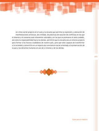 Un clima social propicio en el aula y la escuela que permita la expresión y valoración de
    manifestaciones artísticas, de civilidad, de prácticas de solución de conflictos en las que
el disenso y el consenso sean altamente valorados y en las que se promueva el auto-cuidado,
así como la responsabilidad hacia los demás, permitirá que la escuela sea un entorno propicio
para formar a los futuros ciudadanos de nuestro país, para que sean capaces de transformar
a la sociedad y convertirla en un espacio de convivencia social orientado a la preservación de
la paz y los derechos humanos en pro de sí mismos y de los demás.




                                                                                                      455




                                                                              Guías para el maestro
 