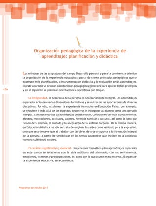 Organización pedagógica de la experiencia de
                     aprendizaje: planificación y didáctica


         Los enfoques de las asignaturas del campo Desarrollo personal y para la convivencia orientan
         la organización de la experiencia educativa a partir de ciertos principios pedagógicos que se
         expresan en la planificación, la instrumentación didáctica y la evaluación de los aprendizajes.
         En este apartado se brindan orientaciones pedagógicas generales para aplicar dichos principios
456      y en el siguiente se plantean orientaciones específicas por bloque.


              La integralidad. El desarrollo de la persona es necesariamente integral. Los aprendizajes
         esperados articulan varias dimensiones formativas y se nutren de las aportaciones de diversas
         disciplinas. Por ello, al planear la experiencia formativa en Educación Física, por ejemplo,
         se requiere ir más allá de los aspectos deportivos e incorporar al alumno como una persona
         integral, considerando sus características de desarrollo, condiciones de vida, conocimientos,
         afectos, motivaciones, actitudes, valores, herencia familiar y cultural, así como la idea que
         tienen de sí mismos, el cuidado y la aceptación de su entidad corporal. De la misma manera,
         en Educación Artística no sólo se trata de emplear las artes como vehículo para la expresión,
         sino que se promueve que al trabajar con las obras de arte se apunte a la formación integral
         de la persona, a partir de sensibilizar en los temas sustantivos que inciden en la condición
         humana cultivando valores.


              El carácter significativo y vivencial. Los procesos formativos y los aprendizajes esperados
         en este campo se relacionan con la vida cotidiana del alumnado, con sus sentimientos,
         emociones, intereses y preocupaciones, así como con lo que ocurre en su entorno. Al organizar
         la experiencia educativa, se recomienda:




      Programas de estudio 2011
 