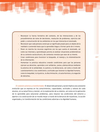 -- Reconocer la fuerza formativa del contexto, de las interacciones y de los
           procedimientos de toma de decisiones, resolución de problemas, ejercicio del
           poder y comunicación de los ambientes en los que interactúa el alumnado.
       -- Reconocer que cada persona construye un significado propio para un objeto de la
           realidad o contenido hasta que lo aprendido llegue a formar parte de sí misma.
       -- Poner en marcha los recursos cognitivos con los que cuenta el alumnado, así
           como sus intereses y aprendizajes previos al analizar situaciones problemáticas
           de su contexto sociocultural y de contextos remotos que sean de su interés.
       -- Crear condiciones para favorecer la búsqueda, el manejo y la sistematización                     457
           de la información.
       -- Humanizar la práctica educativa creando condiciones para que las personas
           ejerzan sus derechos, aprendan a ser solidarias, justas y democráticas mediante
           la práctica de la solidaridad, la justicia y la democracia, así como a través del
           cuestionamiento a las condiciones y actitudes que lesionan la dignidad humana,
           como la inequidad, la injusticia, la discriminación, el autoritarismo y la negación
           de derechos.




    El carácter práctico y transformador. El desarrollo personal y social implica una constante
evolución que se expresa en los conocimientos, capacidades, actitudes y valores de cada
alumno, en su salud física y mental, en la exploración de su talento, así como en la aplicación
de lo aprendido para solucionar problemas, para mejorar las condiciones del entorno y
aportar a la construcción de un mundo mejor a través de la denuncia de injusticias, la acción
organizada y la transformación de las condiciones adversas a la dignidad humana.




                                                                                   Guías para el maestro
 