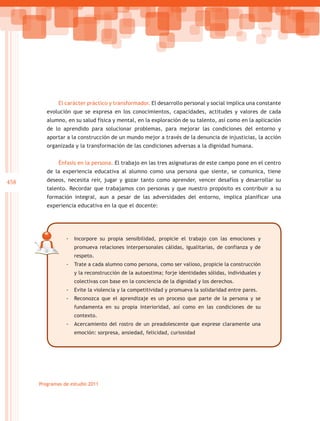 El carácter práctico y transformador. El desarrollo personal y social implica una constante
         evolución que se expresa en los conocimientos, capacidades, actitudes y valores de cada
         alumno, en su salud física y mental, en la exploración de su talento, así como en la aplicación
         de lo aprendido para solucionar problemas, para mejorar las condiciones del entorno y
         aportar a la construcción de un mundo mejor a través de la denuncia de injusticias, la acción
         organizada y la transformación de las condiciones adversas a la dignidad humana.


              Énfasis en la persona. El trabajo en las tres asignaturas de este campo pone en el centro
         de la experiencia educativa al alumno como una persona que siente, se comunica, tiene
458      deseos, necesita reír, jugar y gozar tanto como aprender, vencer desafíos y desarrollar su
         talento. Recordar que trabajamos con personas y que nuestro propósito es contribuir a su
         formación integral, aun a pesar de las adversidades del entorno, implica planificar una
         experiencia educativa en la que el docente:




                 -- Incorpore su propia sensibilidad, propicie el trabajo con las emociones y
                    promueva relaciones interpersonales cálidas, igualitarias, de confianza y de
                    respeto.
                 -- Trate a cada alumno como persona, como ser valioso, propicie la construcción
                    y la reconstrucción de la autoestima; forje identidades sólidas, individuales y
                    colectivas con base en la conciencia de la dignidad y los derechos.
                 -- Evite la violencia y la competitividad y promueva la solidaridad entre pares.
                 -- Reconozca que el aprendizaje es un proceso que parte de la persona y se
                    fundamenta en su propia interioridad, así como en las condiciones de su
                    contexto.
                 -- Acercamiento del rostro de un preadolescente que exprese claramente una
                    emoción: sorpresa, ansiedad, felicidad, curiosidad




      Programas de estudio 2011
 