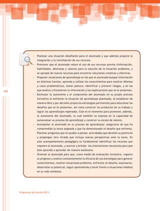 -- Plantear una situación desafiante para el alumnado y que además propicie la
                    integración y la movilización de sus recursos.
                 -- Promover que el alumnado valore el uso de sus recursos previos (información,
                    habilidades, destrezas y valores) para la solución de la situación problema, y
                    se apropie de nuevos recursos para encontrar soluciones creativas y efectivas.
                 -- Proponer situaciones de aprendizaje en las que el alumnado busque información
                    en distintas fuentes, aprenda a utilizar los conocimientos para resolver dilemas
                    y casos problemáticos, tomar postura, identificar y prevenir riesgos, y en las

460                 que analice críticamente la información y las explicaciones que se le presentan.
                 -- Estimular la autonomía y el compromiso del alumnado en su propio proceso
                    formativo al enfrentar la situación de aprendizaje planteada, al establecer de
                    manera libre y por decisión propia las estrategias pertinentes para solucionar los
                    desafíos que se le presentan, así como construir los productos de su trabajo y
                    lograr los aprendizajes esperados. Este es el momento para promover, además,
                    la autonomía del alumnado, la cual también se expresa en la capacidad de
                    autoevaluar su proceso de aprendizaje y construir su escala de valores.
                 -- Acompañar al alumnado en su proceso de aprendizaje: asegurarse de que ha
                    comprendido la tarea asignada y que ha dimensionado el desafío que enfrenta.
                    Plantear preguntas que le ayuden a pensar, actividades que develen su potencial
                    y propongan otra mirada que incluya nuevas perspectivas ante la tarea. En
                    este acompañamiento pedagógico es fundamental identificar los recursos que
                    requiere el alumnado, y acercar y brindar las orientaciones necesarias para que
                    éste aprenda a aprender de manera autónoma.
                 -- Orientar al alumnado para que, como medio de evaluación formativa, registre
                    su progreso y analice constantemente la eficacia de sus estrategias para generar
                    conocimientos, resolver situaciones problema, enfrentar un desafío, expresarse,
                    desarrollar su potencial, seguir aprendiendo y hacer frente a situaciones inéditas
                    en su vida cotidiana.




      Programas de estudio 2011
 