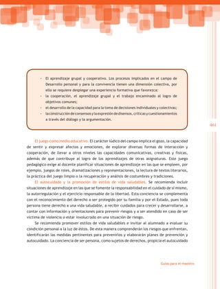 -- El aprendizaje grupal y cooperativo. Los procesos implicados en el campo de
          Desarrollo personal y para la convivencia tienen una dimensión colectiva, por
          ello se requiere desplegar una experiencia formativa que favorezca:
       -- la cooperación, el aprendizaje grupal y el trabajo encaminado al logro de
          objetivos comunes;
       -- el desarrollo de la capacidad para la toma de decisiones individuales y colectivas;
       -- la construcción de consensos y la expresión de disensos, críticas y cuestionamientos
          a través del diálogo y la argumentación.
                                                                                                           461


    El juego como medio educativo. El carácter lúdico del campo implica el gozo, la capacidad
de sentir y expresar afectos y emociones, de explorar diversas formas de interacción y
cooperación, de llevar a otros niveles las capacidades comunicativas, creativas y físicas,
además de que contribuye al logro de los aprendizajes de otras asignaturas. Este juego
pedagógico exige al docente planificar situaciones de aprendizaje en las que se empleen, por
ejemplo, juegos de roles, dramatizaciones y representaciones, la lectura de textos literarios,
la práctica del juego limpio o la recuperación y análisis de costumbres y tradiciones.
    El autocuidado y la promoción de estilos de vida saludables. Se recomienda incluir
situaciones de aprendizaje en las que se fomente la responsabilidad en el cuidado de sí mismo,
la autorregulación y el ejercicio responsable de la libertad. Esta conciencia se complementa
con el reconocimiento del derecho a ser protegido por su familia y por el Estado, pues toda
persona tiene derecho a una vida saludable, a recibir cuidados para crecer y desarrollarse, a
contar con información y orientaciones para prevenir riesgos y a ser atendido en caso de ser
víctima de violencia o estar involucrado en una situación de riesgo.
    Se recomienda promover estilos de vida saludables e invitar al alumnado a evaluar su
condición personal a la luz de éstos. De esta manera comprenderán los riesgos que enfrentan,
identificarán las medidas pertinentes para prevenirlos y elaborarán planes de prevención y
autocuidado. La conciencia de ser persona, como sujetos de derechos, propicia el autocuidado




                                                                                   Guías para el maestro
 