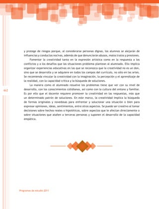 y protege de riesgos porque, al considerarse personas dignas, los alumnos se alejarán de
         influencias y conductas nocivas, además de que denunciarán abusos, malos tratos y presiones.
              Fomentar la creatividad tanto en la expresión artística como en la respuesta a los
         conflictos y a los desafíos que las situaciones problema plantean al alumnado. Ello implica
         organizar experiencias educativas en las que se reconozca que la creatividad no es un don,
         sino que se desarrolla y se adquiere en todos los campos del currículo, no sólo en las artes.
         Se recomienda vincular la creatividad con la imaginación, la percepción y el aprendizaje de
         la realidad, con la capacidad crítica y la búsqueda de soluciones.
              La manera como el alumnado resuelve los problemas tiene que ver con su nivel de
462      desarrollo, con los conocimientos cotidianos, así como con la cultura del entono y familiar.
         Es por ello que el docente requiere promover la creatividad en las respuestas, más que
         un determinado patrón de soluciones. En este marco, la creatividad implica la búsqueda
         de formas originales y novedosas para enfrentar y solucionar una situación o bien para
         expresar opiniones, ideas, sentimientos, entre otros aspectos. Se puede ser creativo al tomar
         decisiones sobre hechos reales o hipotéticos, sobre aspectos que le afectan directamente o
         sobre situaciones que atañen a terceras personas y suponen el desarrollo de la capacidad
         empática.




      Programas de estudio 2011
 