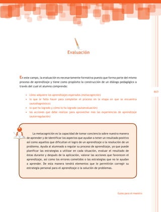Evaluación




En este campo, la evaluación es necesariamente formativa puesto que forma parte del mismo
proceso de aprendizaje y tiene como propósito la construcción de un diálogo pedagógico a
través del cual el alumno comprenda:
                                                                                                      463
    •	 cómo adquiere los aprendizajes esperados (metacognición)
    •	 lo que le falta hacer para completar el proceso en la etapa en que se encuentra
       (autodiagnóstico)
    •	 lo que ha logrado y cómo lo ha logrado (autoevaluación)
    •	 las acciones que debe realizar para aprovechar más las experiencias de aprendizaje
       (autorregulación)




         La metacognición es la capacidad de tomar conciencia sobre nuestra manera
     de aprender y de identificar los aspectos que ayudan a tener un resultado positivo
     así como aquellos que dificultan el logro de un aprendizaje o la resolución de un
     problema. Ayuda al alumnado a regular su proceso de aprendizaje, ya que puede
     planificar las estrategias a utilizar en cada situación, evaluar el resultado de
     éstas durante y después de la aplicación, valorar las acciones que favorecen el
     aprendizaje, así como los errores cometidos o las estrategias que no le ayudan
     a aprender. De esta manera tendrá elementos que le permitirán corregir su
     estrategia personal para el aprendizaje o la solución de problemas.




                                                                              Guías para el maestro
 