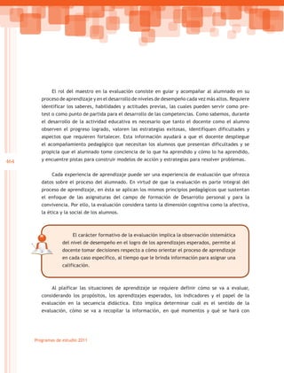 El rol del maestro en la evaluación consiste en guiar y acompañar al alumnado en su
         proceso de aprendizaje y en el desarrollo de niveles de desempeño cada vez más altos. Requiere
         identificar los saberes, habilidades y actitudes previas, las cuales pueden servir como pre-
         test o como punto de partida para el desarrollo de las competencias. Como sabemos, durante
         el desarrollo de la actividad educativa es necesario que tanto el docente como el alumno
         observen el progreso logrado, valoren las estrategias exitosas, identifiquen dificultades y
         aspectos que requieren fortalecer. Esta información ayudará a que el docente despliegue
         el acompañamiento pedagógico que necesitan los alumnos que presentan dificultades y se
         propicia que el alumnado tome conciencia de lo que ha aprendido y cómo lo ha aprendido,
464      y encuentre pistas para construir modelos de acción y estrategias para resolver problemas.


              Cada experiencia de aprendizaje puede ser una experiencia de evaluación que ofrezca
         datos sobre el proceso del alumnado. En virtud de que la evaluación es parte integral del
         proceso de aprendizaje, en ésta se aplican los mismos principios pedagógicos que sustentan
         el enfoque de las asignaturas del campo de formación de Desarrollo personal y para la
         convivencia. Por ello, la evaluación considera tanto la dimensión cognitiva como la afectiva,
         la ética y la social de los alumnos.



                        El carácter formativo de la evaluación implica la observación sistemática
                   del nivel de desempeño en el logro de los aprendizajes esperados, permite al
                   docente tomar decisiones respecto a cómo orientar el proceso de aprendizaje
                   en cada caso específico, al tiempo que le brinda información para asignar una
                   calificación.



              Al plaificar las situaciones de aprendizaje se requiere definir cómo se va a evaluar,
         considerando los propósitos, los aprendizajes esperados, los indicadores y el papel de la
         evaluación en la secuencia didáctica. Esto implica determinar cuál es el sentido de la
         evaluación, cómo se va a recopilar la información, en qué momentos y qué se hará con




      Programas de estudio 2011
 