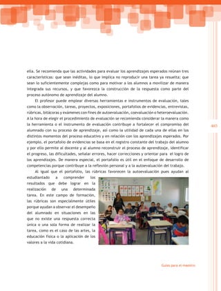ella. Se recomienda que las actividades para evaluar los aprendizajes esperados reúnan tres
características: que sean inéditas, lo que implica no reproducir una tarea ya resuelta; que
sean lo suficientemente complejas como para motivar a los alumnos a movilizar de manera
integrada sus recursos, y que favorezca la construcción de la respuesta como parte del
proceso autónomo de aprendizaje del alumno.
    El profesor puede emplear diversas herramientas e instrumentos de evaluación, tales
como la observación, tareas, proyectos, exposiciones, portafolios de evidencias, entrevistas,
rúbricas, bitácoras y exámenes con fines de autoevaluación, coevaluación o heteroevaluación.
A la hora de elegir el procedimiento de evaluación se recomienda considerar la manera como
la herramienta o el instrumento de evaluación contribuye a fortalecer el compromiso del               465
alumnado con su proceso de aprendizaje, así como la utilidad de cada una de ellas en los
distintos momentos del proceso educativo y en relación con los aprendizajes esperados. Por
ejemplo, el portafolio de evidencias se basa en el registro constante del trabajo del alumno
y por ello permite al docente y al alumno reconstruir el proceso de aprendizaje, identificar
el progreso, las dificultades, señalar errores, hacer correcciones y orientar para el logro de
los aprendizajes. De manera especial, el portafolio es útil en el enfoque de desarrollo de
competencias porque contribuye a la reflexión personal y a la autoevaluación del trabajo.
    Al igual que el portafolio, las rúbricas favorecen la autoevaluación pues ayudan al
estudiantado     a    comprender    los
resultados que debe lograr en la
realización    de    una   determinada
tarea. En este campo de formación,
las rúbricas son especialmente útiles
porque ayudan a observar el desempeño
del alumnado en situaciones en las
que no existe una respuesta correcta
única o una sola forma de realizar la
tarea, como es el caso de las artes, la
educación física o la aplicación de los
valores a la vida cotidiana.




                                                                              Guías para el maestro
 