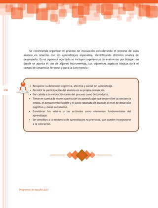 Se recomienda organizar el proceso de evaluación considerando el proceso de cada
         alumno en relación con los aprendizajes esperados, identificando distintos niveles de
         desempeño. En el siguiente apartado se incluyen sugerencias de evaluación por bloque, en
         donde se apunta el uso de algunos instrumentos. Los siguientes aspectos básicos para el
         campo de Desarrollo Personal y para la Convivencia:




              •	 Recuperar la dimensión cognitiva, afectiva y social del aprendizaje.
466           •	 Permitir la participación del alumno en su propia evaluación.
              •	 Dar cabida a la valoración tanto del proceso como del producto.
              •	 Tomar en cuenta de manera particular los aprendizajes que desarrollen la conciencia
                 crítica, el pensamiento flexible y el juicio razonado de acuerdo al nivel de desarrollo
                 cognitivo y moral del alumno.
              •	 Considerar los valores y las actitudes como elementos fundamentales del
                 aprendizaje.
              •	 Ser sensibles a la existencia de aprendizajes no previstos, que pueden incorporarse
                 a la valoración.




      Programas de estudio 2011
 