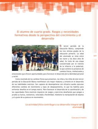 El alumno de cuarto grado. Rasgos y necesidades
   formativas desde la perspectiva del crecimiento y el
                        desarrollo

                                                             El  tercer periodo de la
                                                           Educación Básica, comprende
                                                           los tres últimos grados de la
                                                           educación primaria. La edad
                                                           del alumnado se sitúa entre               469
                                                           los nueve y los doce años de
                                                           edad. Se trata de una etapa
                                                           caracterizada por el tránsito
                                                           de la infancia a la pubertad,
                                                           lo que conlleva la presencia de
                                                           cambios físicos, intelectuales y
emocionales que ofrecen oportunidades para favorecer el desarrollo de la identidad personal
y social.
    Como resultado de los cambios físicos que presentan, las niñas y los niños de este tercer
periodo de la Educación Básica manifiestan una mayor madurez y armonía en el desarrollo
de sus habilidades motrices. Son capaces de desempeñarse con eficacia cuando ejecutan
diferentes cambios de movimiento y tipos de desplazamiento, lo que los habilita para
enfrentar desafíos en el campo motriz. Para favorecer el desarrollo de la coordinación y de
las capacidades físico-motrices requieren de juegos y ejercicios desafiantes que pongan a
prueba su fuerza, resistencia, velocidad y flexibilidad, mediante la manipulación de objetos
y el ajuste de su postura en movimiento.



                 La actividad física contribuye a su desarrollo integral del
                                                                  alumnado



                                                                             Guías para el maestro
 