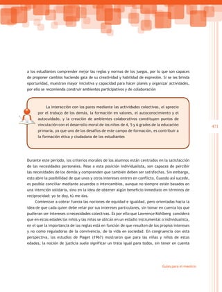 a los estudiantes comprender mejor las reglas y normas de los juegos, por lo que son capaces
de proponer cambios haciendo gala de su creatividad y habilidad de expresión. Si se les brinda
oportunidad, muestran mayor iniciativa y capacidad para hacer planes y organizar actividades,
por ello se recomienda construir ambientes participativos y de colaboración



           La interacción con los pares mediante las actividades colectivas, el aprecio
      por el trabajo de los demás, la formación en valores, el autoconocimiento y el
      autocuidado, y la creación de ambientes colaborativos constituyen puntos de
      vinculación con el desarrollo moral de los niños de 4, 5 y 6 grados de la educación              471
      primaria, ya que uno de los desafíos de este campo de formación, es contribuir a
      la formación ética y ciudadana de los estudiantes




Durante este periodo, los criterios morales de los alumnos están centrados en la satisfacción
de las necesidades personales. Pese a esta posición individualista, son capaces de percibir
las necesidades de los demás y comprenden que también deben ser satisfechas. Sin embargo,
esto abre la posibilidad de que unos y otros intereses entren en conflicto. Cuando así sucede,
es posible conciliar mediante acuerdos o intercambios, aunque no siempre estén basados en
una intención solidaria, sino en la idea de obtener algún beneficio inmediato en términos de
reciprocidad: yo te doy, tú me das.
    Comienzan a cobrar fuerza las nociones de equidad e igualdad, pero orientadas hacia la
idea de que cada quien debe velar por sus intereses particulares, sin tomar en cuenta los que
pudieran ser intereses o necesidades colectivas. Es por ello que Lawrence Kohlberg considera
que en estas edades los niños y las niñas se ubican en un estadio instrumental o individualista,
en el que la importancia de las reglas está en función de que resulten de los propios intereses
y no como reguladoras de la convivencia, de la vida en sociedad. En congruencia con esta
perspectiva, los estudios de Piaget (1967) mostraron que para las niñas y niños de estas
edades, la noción de justicia suele significar un trato igual para todos, sin tener en cuenta




                                                                               Guías para el maestro
 