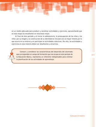 en un medio adecuado para producir y socializar actividades y ejercicios, aprovechando que
en esta etapa los estudiantes se relacionan mejor.
    Al final de este periodo y al iniciar la adolescencia, la preocupación de las niñas y los
niños por su imagen y la construcción de su identidad se vinculan con un mayor interés por lo
que ocurre en su entorno y en participar en actividades colectivas. Por ello, las actividades y
ejercicios en esta materia deben ser desafiantes y atractivos.



           Conocer y considerar las características del desarrollo del alumnado
      que corresponden al campo de formación que nos ocupa en este periodo de                          473
      la Educación Básica, representa un referente indispensable para orientar
      la planificación de las actividades de aprendizaje.




                                                                               Guías para el maestro
 