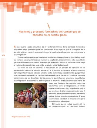 Nociones y procesos formativos del campo que se
                           abordan en el cuarto grado



         En   este cuarto grado, el cuidado de sí y el fortalecimiento de la identidad democrática
         adquieren mayor presencia para dar continuidad a los aspectos que se trabajaron en el
         periodo anterior, como el autoconocimiento, la conciencia del cuerpo y las emociones y la
474      autoaceptación.
              En este grado se espera que los alumnos avancen en el desarrollo de su identidad personal,
         así como en las competencias que implican la aceptación, el conocimiento y las capacidades
         para relacionarse con los demás. Se espera que aprendan a reconocer una situación de riesgo
         e implementen estrategias para cuidar su salud e integridad personal.
              En virtud de que los alumnos se encuentran en un periodo de transición de un
         pensamiento concreto a uno más abstracto, se profundiza y avanza en el conocimiento y
         aprecio por la diversidad cultural, así como en los elementos y procedimientos que permiten
         una convivencia democrática. La identidad democrática se fortalece a través de un mayor
         conocimiento de sus derechos y de los demás, lo que influye en una mayor capacidad de
         autorregulación de su conducta. El trabajo que se desarrolla en Educación Física a través del
                                                       juego para fortalecer la capacidad motora de
                                                       los alumnos, abona a este propósito, al brindar
                                                       escenarios de interacción y experiencias lúdicas
                                                       que provienen de diferentes regiones del país. El
                                                       desarrollo de la corporeidad avanza de manera
                                                       gradual de una toma de conciencia de sí, a una
                                                       conciencia de alteridad, al ubicarse como parte
                                                       de un contexto más amplio.
                                                            El trabajo que se realiza a partir del eje
                                                       de contextualización en Educación Artística




      Programas de estudio 2011
 