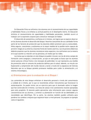 En Educación Física se enfrenta a los alumnos con el reconocimiento de sus capacidades
y habilidades físicas y se enfatiza su actitud positiva en el desempeño motriz. En Educación
Artística el reconocimiento de capacidades y habilidades personales, también ocurre al
trabajar con la expresión corporal para comunicar mensajes sin hablar.
    El desarrollo de autoestima y confianza en sí mismos, son logros que se esperan observar
en los alumnos durante el desarrollo del bloque. Hacerlos conscientes de sus cualidades forma
parte de los factores de protección que los docentes deben promover para su autocuidado.
Niños seguros, conscientes y autónomos en la mayor medida de lo posible serán capaces de
prevenir riesgos en su entorno y hacerles frente de manera asertiva. Las situaciones didácticas
deberán propiciar que los alumnos reconozcan estos aspectos y los confronten con la manera             481
en la que asumen su relación con las personas y el medio que los rodea.
    Los temas que se abordan en este bloque se pueden vincular con los de otros campos de
formación como Lenguaje y comunicación, ya que en este grado se busca que los alumnos
tomen posturas críticas frente a los mensajes de publicidad, lo cual representa una medida
de prevención ante el consumo de productos dañinos para la salud. Además, se vincula con
Exploración y comprensión del mundo natural y social a través de la asignatura de Ciencias
Naturales que en su bloque paralelo promueve medidas para cuidar la alimentación y el
sistema inmunológico.

a) Orientaciones para la evaluación en el Bloque I

Los contenidos de este bloque enfatizan el desarrollo personal a través del conocimiento
y cuidado de sí mismo, por lo que se recomienda utilizar instrumentos que favorezcan la
autoevaluación. Se puede iniciar con un ejercicio para que el alumnado valore la imagen
que han construido de sí mismos. Las listas de cotejo o los cuestionarios resultan apropiados
para este propósito. El docente podrá aprovechar esta información para conocer algunas
características de sus alumnos, y orientar su planeación en función de las debilidades y/o
necesidades que identifique. Por su parte, los alumnos también pueden utilizarla para
ponderar los cambios o mejoras que requieran hacer a nivel personal. Se propone un ejemplo
como el siguiente:




                                                                               Guías para el maestro
 