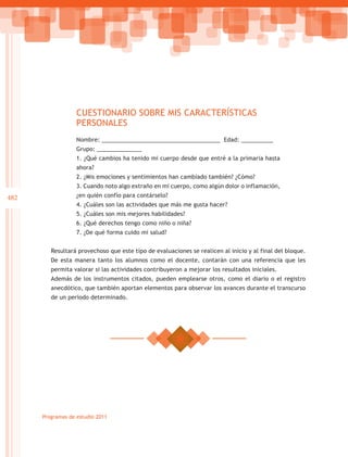 CUESTIONARIO SOBRE MIS CARACTERÍSTICAS
                   PERSONALES
                   Nombre: _____________________________________ Edad: __________
                   Grupo: ______________
                   1. ¿Qué cambios ha tenido mi cuerpo desde que entré a la primaria hasta
                   ahora?
                   2. ¿Mis emociones y sentimientos han cambiado también? ¿Cómo?
                   3. Cuando noto algo extraño en mi cuerpo, como algún dolor o inflamación,
482                ¿en quién confío para contárselo?
                   4. ¿Cuáles son las actividades que más me gusta hacer?
                   5. ¿Cuáles son mis mejores habilidades?
                   6. ¿Qué derechos tengo como niño o niña?
                   7. ¿De qué forma cuido mi salud?


         Resultará provechoso que este tipo de evaluaciones se realicen al inicio y al final del bloque.
         De esta manera tanto los alumnos como el docente, contarán con una referencia que les
         permita valorar si las actividades contribuyeron a mejorar los resultados iniciales.
         Además de los instrumentos citados, pueden emplearse otros, como el diario o el registro
         anecdótico, que también aportan elementos para observar los avances durante el transcurso
         de un periodo determinado.




      Programas de estudio 2011
 