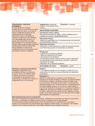 Planificación: intención                  Asignaturas: Educación         Duración: 5 sesiones
pedagógica                                Artística y Formación Cívica
En esta secuencia se espera               y Ética.
problematizar a los alumnos por medio
de la lectura de casos, en los que la
                                          Aprendizajes esperados:
salud e integridad personal de sus        Formación cívica y ética:
protagonistas se ve afectada.             Reconoce situaciones de riesgo y utiliza medidas para el
Estos casos tienen la finalidad de        cuidado de su salud e integridad personal.
resaltar la importancia de fortalecer
sus capacidades para prevenir y/o         Educación Física:
actuar ante situaciones de riesgo.        Adapta sus habilidades a las circunstancias para incrementar
Este propósito sirve de vehículo para     sus posibilidades motrices.
abordar algunos aprendizajes esperados    Educación Artística:
de Educación Artística y Educación        Interpreta una idea sencilla por medio de una secuencia de
Física mediante la práctica de            movimiento que pueda ser expresada sin palabras.
desplazamientos y movimientos en los
que ponga a prueba su agilidad.
                                          Productos:
                                          •Análisis de la situación problema.
                                          •Tabla de clasificación de riesgos.                                 483
                                          •Secuencias de movimientos.
                                          •Conclusiones escritas sobre la forma en que el desarrollo
                                          de capacidades físicas contribuye a prevenir o enfrentar
                                          situaciones de riesgo.
                                          •Desenlace de la situación problema.
                                          Actividades de inicio          Duración. 1 sesión
Nociones y procesos formativos            Sesión 1
Mediante el desarrollo de las             1. Se organiza al grupo en tres equipos y a cada uno se le
actividades iniciales, se promueve        proporciona un texto en el que se describen las siguientes
el juicio crítico y la reflexión sobre    situaciones:
el efecto que tienen las acciones
y decisiones de las personas en la
                                          Situación 1.
                                          Mariano y Josué fueron a acampar con su familia a un
conservación o pérdida de la salud y la
                                          parque en el estado de Morelos. Mientras sus papás armaban
integridad física y/o emocional.
                                          la tienda de campaña, decidieron explorar el lugar, pues
                                          no lo conocían. Caminaron un buen rato y vieron que más
                                          adelante estaba el río. Corrieron hacia él, compitiendo para
                                          ver quién llegaba primero. En la carrera, Josué tropezó y
                                          cayó en una especie de zanja que no vio porque la cubría la
                                          vegetación. Se lastimó un tobillo y no puede salir. Mariano
                                          no sabe si debe tratar de sacarlo de ahí o regresar a buscar
                                          ayuda. Se ha dado cuenta de que no sabe qué camino seguir
                                          para regresar al campamento.
Recomendaciones para la evaluación
Para que la evaluación sea realmente formativa, realimente a los alumnos a lo largo de la secuencia
didáctica y mantenga un diálogo constante sobre el desarrollo de sus aprendizajes.
Se recomienda favorecerla participación activa del alumnado en la evaluación de su proceso y
elaborar con anticipación los instrumentos para registrar la observación y la valoración del trabajo
colectivo (tres primeros productos) y del trabajo individual (dos productos restantes).




                                                                                      Guías para el maestro
 