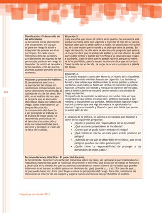 Planificación: El desarrollo de     Situación 2.
          las actividades                     Gaby escucha que tocan el timbre de la puerta. Se encuentra sola
          La secuencia inicia planteando      porque su mamá salió con urgencia a inyectar al hijo de su vecina.
          tres situaciones, en las que        Aunque sabe que no debe abrirle a nadie, se asoma para ver quién
          se pone en riesgo la salud e        es. Ve a una mujer que le sonríe y le pide que abra la puerta. En
          integridad de quienes en ellas      lugar de hacerlo, la niña abre la ventana y le pregunta qué quiere.
          participan. En cada una se          La mujer le dice que la acaban de asaltar y no trae dinero. Le pide
          menciona cómo las acciones          que la deje entrar y llamar por teléfono a su casa para que vayan
          y/o decisiones de algunos de los    a auxiliarla. Gaby le dice que no puede hacerlo porque su mamá
          personajes pusieron en riesgo su    se lo ha prohibido, pero la mujer insiste y le dice que no tardará.
          bienestar. Se omitió el desenlace   Como la niña no se decide, la mujer se acerca y empieza a jalarla
          de los sucesos, a fin de que los    del brazo.
          alumnos puedan preverlo en otro
          momento.
                                              Situación 3.
                                              El incendio empezó cuando don Honorio, el dueño de la tlapalería,
          Nociones y proceso formativos:      se quedó dormido mientras fumaba un cigarrillo. Los bomberos
          El pensamiento asertivo y           Rafael y José sabían que debían entrar lo antes posible y sofocar
          la percepción del riesgo son        las llamas, pues había al fondo un tambo con solvente que podía
          condiciones indispensables para     explotar. Armados con hachas y mangueras lograron abrirse paso,
          tomar decisiones encaminadas al     pero a medio camino se escuchó un estruendo y una oleada de
484       cuidado de sí y de los otros. Por   fuego los derribó.
          ello, en el análisis de los casos   El impacto de la explosión ocasionó un derrumbe. Una vez que
          se propicia que el alumnado         comprobaron que ambos estaban bien, gritaron llamando a don
          identifique todos los factores de   Honorio, y escucharon sus quejidos. Arrastrándose lograron llegar
          riesgo, como internarse en un       hasta él y vieron que una viga de madera le aprisionaba las
          bosque desconocido.                 piernas. Lograron moverla y liberarlo, pero aún había que pensar
          La comprensión del derecho          en cómo salir de ahí.
          a ser protegido se trabaja en
          el análisis de estos casos. Se      2. Después de la lectura, se solicita a los equipos que discutan a
          recomienda profundizar en           partir de las siguientes preguntas:
          el derecho a la protección y
          en la corresponsabilidad para            •	 ¿Quién o quiénes son responsables de lo ocurrido?
          prevenir y proteger a través de          •	 ¿Qué acciones propiciaron el incidente?
          la ética del cuidado.	                   •	 ¿Creen que se pudo haber evitado el riesgo?
                                                   •	 ¿Qué hubieran hecho ustedes para evitar ponerse en
                                                      peligro?
                                                   •	 ¿Además de los que se describen en el texto, que otros
                                                      peligros pueden correrlos personajes?
                                                   •	 ¿Quién tiene la responsabilidad de proteger a los
                                                      personajes de estos casos?

          Recomendaciones didácticas: El papel del docente.
          Se recomienda favorecer una reflexión minuciosa sobre los casos, de tal manera que trasciendan las
          respuestas espontáneas pues la habilidad de prevenir o enfrentar una situación de riesgo se fortalece
          y desarrolla en la medida en que los alumnos consideren un mayor número de variables que pueden
          intervenir en el suceso, es decir, pensar en términos de: ¿qué pasaría si…, o si…? En caso de que…,
          lo que puedo hacer es… Esto contribuye a elevar la percepción del riesgo. Para ello, monitoree las
          discusiones al interior de los equipos y sugiera nuevos elementos para profundizar el análisis.




      Programas de estudio 2011
 