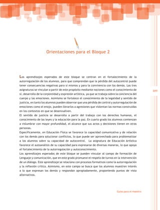 Orientaciones para el Bloque 2




Los   aprendizajes esperados de este bloque se centran en el fortalecimiento de la
autorregulación de los alumnos, para que comprendan que la pérdida del autocontrol puede
tener consecuencias negativas para sí mismos y para la convivencia con los demás. Las tres
asignaturas se vinculan a partir de este propósito mediante nociones como el conocimiento de            489
sí, desarrollo de la corporeidad y expresión artística, ya que se trabaja sobre la conciencia del
cuerpo y las emociones. Asimismo se fortalece el conocimiento de la legalidad y sentido de
justicia, en tanto los alumnos pueden observar que una pérdida de control y autorregulación de
emociones como el enojo, pueden llevarlos a agresiones que violentan las normas construidas
en los contextos en que se desenvuelven.
El sentido de justicia se desarrolla a partir del trabajo con los derechos humanos, el
conocimiento de las leyes y la educación para la paz. En cuarto grado los alumnos comienzan
a vislumbrar con mayor profundidad, el alcance que sus actos y decisiones tienen en otras
personas.
Específicamente, en Educación Física se favorece la capacidad comunicativa y de relación
con los demás para solucionar conflictos, lo que puede ser aprovechado para problematizar
a los alumnos sobre su capacidad de autocontrol.         La asignatura de Educación Artística
favorece el autoanálisis de su capacidad para expresarse de diversas maneras, lo que apoya
el fortalecimiento de la autorregulación y autoconocimiento.
Los aprendizajes esperados de este bloque se pueden vincular al campo de formación de
Lenguaje y comunicación, que en este grado promueve el respeto de turnos en la intervención
de un diálogo. Este aprendizaje se relaciona con procesos formativos como la autorregulación
y la reflexión crítica. Asimismo, en este campo se busca que los alumnos muestren interés
a lo que expresan los demás y respondan apropiadamente, proponiendo puntos de vista
alternativos.




                                                                                Guías para el maestro
 