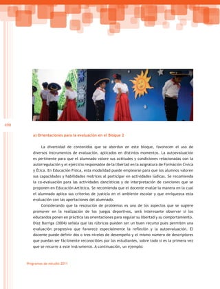490

         a) Orientaciones para la evaluación en el Bloque 2


              La diversidad de contenidos que se abordan en este bloque, favorecen el uso de
         diversos instrumentos de evaluación, aplicados en distintos momentos. La autoevaluación
         es pertinente para que el alumnado valore sus actitudes y condiciones relacionadas con la
         autorregulación y el ejercicio responsable de la libertad en la asignatura de Formación Cívica
         y Ética. En Educación Física, esta modalidad puede emplearse para que los alumnos valoren
         sus capacidades y habilidades motrices al participar en actividades lúdicas. Se recomienda
         la co-evaluación para las actividades dancísticas y de interpretación de canciones que se
         proponen en Educación Artística. Se recomienda que el docente evalúe la manera en la cual
         el alumnado aplica sus criterios de justicia en el ambiente escolar y que enriquezca esta
         evaluación con las aportaciones del alumnado.
              Considerando que la resolución de problemas es uno de los aspectos que se sugiere
         promover en la realización de los juegos deportivos, será interesante observar si los
         educandos ponen en práctica las orientaciones para regular su libertad y su comportamiento.
         Díaz Barriga (2004) señala que las rúbricas pueden ser un buen recurso pues permiten una
         evaluación progresiva que favorece especialmente la reflexión y la autoevaluación. El
         docente puede definir dos o tres niveles de desempeño y el mismo número de descriptores
         que puedan ser fácilmente reconocibles por los estudiantes, sobre todo si es la primera vez
         que se recurre a este instrumento. A continuación, un ejemplo:



      Programas de estudio 2011
 