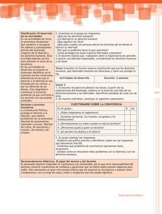 Planificación: El desarrollo    2. Comentan en el grupo las respuestas.
de las actividades              - ¿Qué son los derechos humanos?
En las actividades de inicio    - ¿La libertad es un derecho humano?
se presentan situaciones        - ¿Qué significa ser libre?
que ayudarán a recuperar        - ¿Qué pasa cuando una persona afecta los derechos de los demás al
los saberes y concepciones      ejercer su libertad?
previas del alumnado            - ¿Por qué no podemos hacer lo que queremos?
respecto de la libertad y       - ¿Cómo protegen las leyes nuestras libertades y derechos?
los derechos humanos. Esta      3. El docente explica que trabajarán sobre la importancia de aprender
actividad además servirá        a ejercer una libertad responsable, considerando los derechos humanos
para plantear el tema de la     y las leyes.
secuencia.
En las actividades de
                                Tarea: Consultar en Conoce nuestra constitución qué son los derechos
desarrollo se propone al
                                humanos, qué libertades tenemos los mexicanos y cómo nos protege la
alumnado identificar en el
                                ley.
contexto escolar situaciones
dilemáticas en las que el          Actividades de desarrollo                 Duración. 2 sesiones
derecho a la libertad se vea
limitado por las normas y       Sesión 2
por los derechos de los         1. El docente recupera en plenaria las tareas. A partir de las
demás. Este diagnóstico         explicaciones del alumnado, elabora en el pizarrón una lista de los
constituye la situación         derechos humanos y las libertades. Identifican ejemplos de cada uno de             493
problema ya que con
