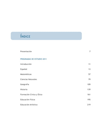 Í ndice


Presentación                  7



PROGRAMAS DE ESTUDIO 2011

Introducción                 11

Español                      13

Matemáticas                  57

Ciencias Naturales           79

Geografía                   109

Historia                    139

Formación Cívica y Ética    161

Educación Física            195

Educación Artística         219
 