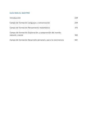 GUÍA PARA EL MAESTRO

Introducción                                                   239

Campo de formación Lenguaje y comunicación                     259

Campo de formación Pensamiento matemático                      315

Campo de formación Exploración y comprensión del mundo
natural y social                                               365

Campo de formación Desarrollo personal y para la convivencia   441
 