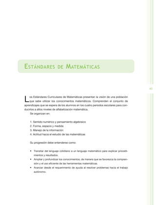E stándares                 de      M atemáticas


                                                                                          61


L   os Estándares Curriculares de Matemáticas presentan la visión de una población
    que sabe utilizar los conocimientos matemáticos. Comprenden el conjunto de
aprendizajes que se espera de los alumnos en los cuatro periodos escolares para con-
ducirlos a altos niveles de alfabetización matemática.
    Se organizan en:


    1. Sentido numérico y pensamiento algebraico
    2. Forma, espacio y medida
    3. Manejo de la información
    4. Actitud hacia el estudio de las matemáticas


    Su progresión debe entenderse como:


    •	 Transitar del lenguaje cotidiano a un lenguaje matemático para explicar procedi-
        mientos y resultados.
    •	 Ampliar y profundizar los conocimientos, de manera que se favorezca la compren-
        sión y el uso eficiente de las herramientas matemáticas.
    •	 Avanzar desde el requerimiento de ayuda al resolver problemas hacia el trabajo
        autónomo.
 