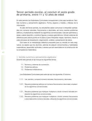 Tercer periodo escolar, al concluir el sexto grado
     de primaria, entre 11 y 12 años de edad

     En este periodo los Estándares Curriculares corresponden a tres ejes temáticos: Sen-
     tido numérico y pensamiento algebraico, Forma, espacio y medida, y Manejo de la
     información.
         Al cabo del tercer periodo, los estudiantes saben comunicar e interpretar cantida-
     des con números naturales, fraccionarios o decimales, así como resolver problemas
     aditivos y multiplicativos mediante los algoritmos convencionales. Calculan perímetros y
     áreas y saben describir, y construir figuras y cuerpos geométricos. Utilizan sistemas de
     referencia para ubicar puntos en el plano o para interpretar mapas. Asimismo, llevan a
     cabo procesos de recopilación, organización, análisis y presentación de datos.
         Con base en la metodología didáctica propuesta para su estudio en esta asig-
     natura, se espera que los alumnos, además de adquirir conocimientos y habilidades
     matemáticas, desarrollen actitudes y valores que son esenciales en la construcción de
     la competencia matemática.
62

     1. Sentido numérico y pensamiento algebraico
     Durante este periodo el eje incluye los siguientes temas:


           1.1.	 Números y sistemas de numeración.
           1.2.	 Problemas aditivos.
           1.3.	 Problemas multiplicativos.


         Los Estándares Curriculares para este eje son los siguientes. El alumno:


         1.1.1.	 Lee, escribe y compara números naturales, fraccionarios y decimales.


         1.2.1.	 Resuelve problemas aditivos con números fraccionarios o decimales, emplean-
                do los algoritmos convencionales.


         1.3.1.	 Resuelve problemas que impliquen multiplicar o dividir números naturales em-
                pleando los algoritmos convencionales.
         1.3.2.	 Resuelve problemas que impliquen multiplicar o dividir números fraccionarios
                o decimales entre números naturales, utilizando los algoritmos convencionales.
 