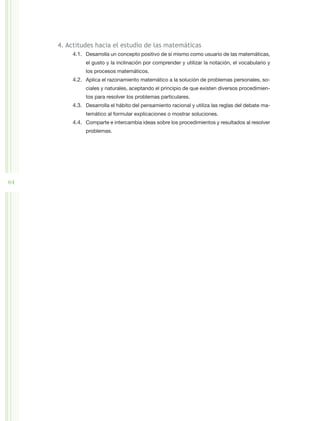 4. Actitudes hacia el estudio de las matemáticas
          4.1.	 Desarrolla un concepto positivo de sí mismo como usuario de las matemáticas,
               el gusto y la inclinación por comprender y utilizar la notación, el vocabulario y
               los procesos matemáticos.
          4.2.	 Aplica el razonamiento matemático a la solución de problemas personales, so-
               ciales y naturales, aceptando el principio de que existen diversos procedimien-
               tos para resolver los problemas particulares.
          4.3.	 Desarrolla el hábito del pensamiento racional y utiliza las reglas del debate ma-
               temático al formular explicaciones o mostrar soluciones.
          4.4.	 Comparte e intercambia ideas sobre los procedimientos y resultados al resolver
               problemas.




64
 