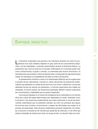 E nfoque              didáctico



                                                                                            65


L   a formación matemática que permite a los individuos enfrentar con éxito los pro-
    blemas de la vida cotidiana depende en gran parte de los conocimientos adqui-
ridos y de las habilidades y actitudes desarrolladas durante la Educación Básica. La
experiencia que vivan los alumnos al estudiar matemáticas en la escuela puede traer
como consecuencias: el gusto o rechazo, la creatividad para buscar soluciones o la
pasividad para escucharlas y tratar de reproducirlas, la búsqueda de argumentos para
validar los resultados o la supeditación de éstos al criterio del docente.
    El planteamiento central en cuanto a la metodología didáctica que se sugiere para
el estudio de las matemáticas, consiste en utilizar secuencias de situaciones proble-
máticas que despierten el interés de los alumnos y los inviten a reflexionar, a encontrar
diferentes formas de resolver los problemas y a formular argumentos que validen los
resultados. Al mismo tiempo, las situaciones planteadas deberán implicar justamente
los conocimientos y habilidades que se quieren desarrollar.
    Los avances logrados en el campo de la didáctica de la matemática en los últimos
años dan cuenta del papel determinante que desempeña el medio, entendido como
la situación o las situaciones problemáticas que hacen pertinente el uso de las herra-
mientas matemáticas que se pretenden estudiar, así como los procesos que siguen
los alumnos para construir conocimientos y superar las dificultades que surgen en el
proceso de aprendizaje. Toda situación problemática presenta obstáculos; sin embar-
go, la solución no puede ser tan sencilla que quede fija de antemano, ni tan difícil que
parezca imposible de resolver por quien se ocupa de ella. La solución debe ser cons-
 