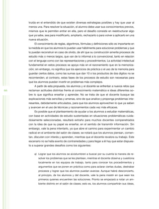 truida en el entendido de que existen diversas estrategias posibles y hay que usar al
     menos una. Para resolver la situación, el alumno debe usar sus conocimientos previos,
     mismos que le permiten entrar en ella, pero el desafío consiste en reestructurar algo
     que ya sabe, sea para modificarlo, ampliarlo, rechazarlo o para volver a aplicarlo en una
     nueva situación.
         El conocimiento de reglas, algoritmos, fórmulas y definiciones sólo es importante en
     la medida en que los alumnos lo puedan usar hábilmente para solucionar problemas y que
     lo puedan reconstruir en caso de olvido, de ahí que su construcción amerite procesos de
     estudio más o menos largos, que van de lo informal a lo convencional, tanto en relación
     con el lenguaje como con las representaciones y procedimientos. La actividad intelectual
     fundamental en estos procesos se apoya más en el razonamiento que en la memoriza-
     ción; sin embargo, no significa que los ejercicios de práctica o el uso de la memoria para
     guardar ciertos datos, como las sumas que dan 10 o los productos de dos dígitos no se
     recomienden; al contrario, estas fases de los procesos de estudio son necesarias para
     que los alumnos puedan invertir en problemas más complejos.
         A partir de esta propuesta, los alumnos y el docente se enfrentan a nuevos retos que
66   reclaman actitudes distintas frente al conocimiento matemático e ideas diferentes so-
     bre lo que significa enseñar y aprender. No se trata de que el docente busque las
     explicaciones más sencillas y amenas, sino de que analice y proponga problemas inte-
     resantes, debidamente articulados, para que los alumnos aprovechen lo que ya saben
     y avancen en el uso de técnicas y razonamientos cada vez más eficaces.
         Es posible que el planteamiento de ayudar a los alumnos a estudiar matemáticas,
     con base en actividades de estudio sustentadas en situaciones problemáticas cuida-
     dosamente seleccionadas, resultará extraño para muchos docentes compenetrados
     con la idea de que su papel es enseñar, en el sentido de transmitir información. Sin
     embargo, vale la pena intentarlo, ya que abre el camino para experimentar un cambio
     radical en el ambiente del salón de clases; se notará que los alumnos piensan, comen-
     tan, discuten con interés y aprenden, mientras que el docente revalora su trabajo. Este
     escenario no se halla exento de contrariedades y para llegar a él hay que estar dispues-
     to a superar grandes desafíos como los siguientes:


         a)	 Lograr que los alumnos se acostumbren a buscar por su cuenta la manera de re-
             solver los problemas que se les plantean, mientras el docente observa y cuestiona
             localmente en los equipos de trabajo, tanto para conocer los procedimientos y
             argumentos que se ponen en práctica como para aclarar ciertas dudas, destrabar
             procesos y lograr que los alumnos puedan avanzar. Aunque habrá desconcierto,
             al principio, de los alumnos y del docente, vale la pena insistir en que sean los
             primeros quienes encuentren las soluciones. Pronto se empezará a notar un am-
             biente distinto en el salón de clases; esto es, los alumnos compartirán sus ideas,
 