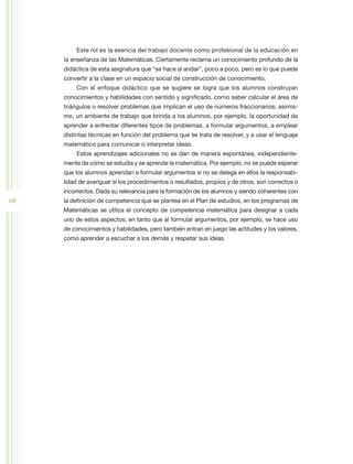 Este rol es la esencia del trabajo docente como profesional de la educación en
     la enseñanza de las Matemáticas. Ciertamente reclama un conocimiento profundo de la
     didáctica de esta asignatura que “se hace al andar”, poco a poco, pero es lo que puede
     convertir a la clase en un espacio social de construcción de conocimiento.
         Con el enfoque didáctico que se sugiere se logra que los alumnos construyan
     conocimientos y habilidades con sentido y significado, como saber calcular el área de
     triángulos o resolver problemas que implican el uso de números fraccionarios; asimis-
     mo, un ambiente de trabajo que brinda a los alumnos, por ejemplo, la oportunidad de
     aprender a enfrentar diferentes tipos de problemas, a formular argumentos, a emplear
     distintas técnicas en función del problema que se trata de resolver, y a usar el lenguaje
     matemático para comunicar o interpretar ideas.
         Estos aprendizajes adicionales no se dan de manera espontánea, independiente-
     mente de cómo se estudia y se aprende la matemática. Por ejemplo, no se puede esperar
     que los alumnos aprendan a formular argumentos si no se delega en ellos la responsabi-
     lidad de averiguar si los procedimientos o resultados, propios y de otros, son correctos o
     incorrectos. Dada su relevancia para la formación de los alumnos y siendo coherentes con
68   la definición de competencia que se plantea en el Plan de estudios, en los programas de
     Matemáticas se utiliza el concepto de competencia matemática para designar a cada
     uno de estos aspectos; en tanto que al formular argumentos, por ejemplo, se hace uso
     de conocimientos y habilidades, pero también entran en juego las actitudes y los valores,
     como aprender a escuchar a los demás y respetar sus ideas.
 