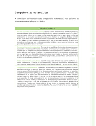 Competencias matemáticas

A continuación se describen cuatro competencias matemáticas, cuyo desarrollo es
importante durante la Educación Básica.



                                      C ompetencias   matemáticas


  Resolver problemas de manera autónoma. Implica que los alumnos sepan identificar, plantear y
  resolver diferentes tipos de problemas o situaciones; por ejemplo, problemas con solución única,
  otros con varias soluciones o ninguna; problemas en los que sobren o falten datos; problemas
  o situaciones en los cuales sean los alumnos quienes planteen las preguntas. Se trata también
  de que los alumnos sean capaces de resolver un problema utilizando más de un procedimien-
  to, reconociendo cuál o cuáles son más eficaces; o bien, que puedan probar la eficacia de un
  procedimiento al cambiar uno o más valores de las variables o el contexto del problema, para
  generalizar procedimientos de resolución.

  Comunicar información matemática. Comprende la posibilidad de que los alumnos expresen,
  representen e interpreten información matemática contenida en una situación o en un fenómeno.
  Requiere que se comprendan y empleen diferentes formas de representar la información cualita-
  tiva y cuantitativa relacionada con la situación; se establezcan relaciones entre estas representacio-
  nes; se expongan con claridad las ideas matemáticas encontradas; se deduzca la información               69
  derivada de las representaciones, y se infieran propiedades, características o tendencias de la
  situación o del fenómeno representado.

  Validar procedimientos y resultados. Consiste en que los alumnos adquieran la confianza su-
  ficiente para explicar y justificar los procedimientos y soluciones encontradas, mediante argu-
  mentos a su alcance que se orienten hacia el razonamiento deductivo y la demostración formal.

  Manejar técnicas eficientemente. Se refiere al uso eficiente de procedimientos y formas de repre-
  sentación que hacen los alumnos al efectuar cálculos, con o sin apoyo de calculadora. Muchas
  veces el manejo eficiente o deficiente de técnicas establece la diferencia entre quienes resuelven
  los problemas de manera óptima y quienes alcanzan una solución incompleta o incorrecta. Esta
  competencia no se limita a usar mecánicamente las operaciones aritméticas; apunta principal-
  mente al desarrollo del significado y uso de los números y de operaciones, que se manifiesta
  en la capacidad de elegir adecuadamente la o las operaciones al resolver un problema; en la
  utilización del cálculo mental y la estimación, en el empleo de procedimientos abreviados o ata-
  jos a partir de las operaciones que se requieren en un problema, y en evaluar la pertinencia de
  los resultados. Para lograr el manejo eficiente de una técnica es necesario que los alumnos la
  sometan a prueba en muchos problemas distintos. Así adquirirán confianza en ella y la podrán
  adaptar a nuevos problemas.
 