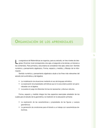 O rganización                       de los aprendizajes



                                                                                            71


L    a asignatura de Matemáticas se organiza, para su estudio, en tres niveles de des-
     glose. El primer nivel corresponde a los ejes, el segundo a los temas y el tercero a
los contenidos. Para primaria y secundaria se consideran tres ejes; estos son: Sentido
numérico y pensamiento algebraico, Forma, espacio y medida, y Manejo de la infor-
mación.
    Sentido numérico y pensamiento algebraico alude a los fines más relevantes del
estudio de la aritmética y del álgebra:


    •	 La modelización de situaciones mediante el uso del lenguaje aritmético.
    •	 La exploración de propiedades aritméticas que en la secundaria podrán ser gene-
        ralizadas con el álgebra.
    •	 La puesta en juego de diferentes formas de representar y efectuar cálculos.


    Forma, espacio y medida integra los tres aspectos esenciales alrededor de los
cuales gira el estudio de la geometría y la medición en la educación primaria:


    •	 La exploración de las características y propiedades de las figuras y cuerpos
        geométricos.
    •	 La generación de condiciones para el tránsito a un trabajo con características de-
        ductivas.
 
