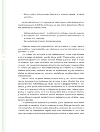 •	 El conocimiento de los principios básicos de la ubicación espacial y el cálculo
             geométrico.


         Manejo de la información incluye aspectos relacionados con el análisis de la infor-
     mación que proviene de distintas fuentes y su uso para la toma de decisiones informa-
     das, de manera que se orienta hacia:


         •	 La búsqueda, la organización y el análisis de información para responder preguntas.
         •	 El uso eficiente de la herramienta aritmética que se vincula de manera directa con
             el manejo de la información.
         •	 La vinculación con el estudio de otras asignaturas.


         En este eje se incluye la proporcionalidad porque provee de nociones y técnicas
     que constituyen herramientas útiles para interpretar y comunicar información, como el
     porcentaje y la razón.
         ¿Por qué ejes y no ámbitos en el caso de Matemáticas? Porque un eje se refiere,
72   entre otras cosas, a la dirección o rumbo de una acción. Al decir sentido numérico y
     pensamiento algebraico, por ejemplo, se quiere destacar que lo que dirige el estudio
     de aritmética y álgebra (que son ámbitos de la matemática) es el desarrollo del sentido
     numérico y del pensamiento algebraico, lo cual implica que los alumnos sepan utilizar
     los números y las operaciones en distintos contextos, así como tener la posibilidad de
     modelizar situaciones y resolverlas, es decir, de expresarlas en lenguaje matemático,
     efectuar los cálculos necesarios y obtener un resultado que cumpla con las condicio-
     nes establecidas.
         De cada uno de los ejes se desprenden varios temas, y para cada uno de éstos
     hay una secuencia de contenidos que van de menor a mayor dificultad. Los temas
     son grandes ideas matemáticas cuyo estudio requiere un desglose más fino (los con-
     tenidos), y varios grados o incluso niveles de escolaridad. En el caso de la educación
     primaria se consideran ocho temas, con la salvedad de que no todos inician en primer
     grado y la mayoría continúa en el nivel de secundaria. Dichos temas son: Números
     y sistemas de numeración, Problemas aditivos, Problemas multiplicativos, Figuras y
     cuerpos, Ubicación espacial, Medida, Proporcionalidad y funciones, y Análisis y repre-
     sentación de datos.
         Los contenidos son aspectos muy concretos que se desprenden de los temas,
     cuyo estudio requiere entre dos y cinco sesiones de clase. El tiempo de estudio hace
     referencia a la fase de reflexión, análisis, aplicación y construcción del conocimiento en
     cuestión, pero hay un tiempo más largo en el que dicho conocimiento se usa, se rela-
     ciona con otros conocimientos y se consolida para constituirse en saber o saber hacer.
 