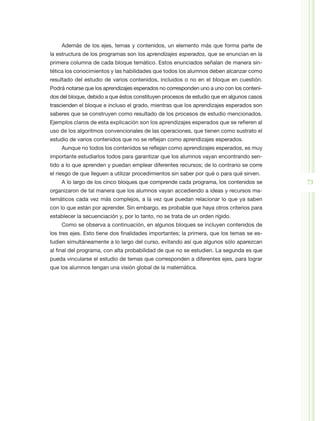 Además de los ejes, temas y contenidos, un elemento más que forma parte de
la estructura de los programas son los aprendizajes esperados, que se enuncian en la
primera columna de cada bloque temático. Estos enunciados señalan de manera sin-
tética los conocimientos y las habilidades que todos los alumnos deben alcanzar como
resultado del estudio de varios contenidos, incluidos o no en el bloque en cuestión.
Podrá notarse que los aprendizajes esperados no corresponden uno a uno con los conteni-
dos del bloque, debido a que éstos constituyen procesos de estudio que en algunos casos
trascienden el bloque e incluso el grado, mientras que los aprendizajes esperados son
saberes que se construyen como resultado de los procesos de estudio mencionados.
Ejemplos claros de esta explicación son los aprendizajes esperados que se refieren al
uso de los algoritmos convencionales de las operaciones, que tienen como sustrato el
estudio de varios contenidos que no se reflejan como aprendizajes esperados.
    Aunque no todos los contenidos se reflejan como aprendizajes esperados, es muy
importante estudiarlos todos para garantizar que los alumnos vayan encontrando sen-
tido a lo que aprenden y puedan emplear diferentes recursos; de lo contrario se corre
el riesgo de que lleguen a utilizar procedimientos sin saber por qué o para qué sirven.
    A lo largo de los cinco bloques que comprende cada programa, los contenidos se        73
organizaron de tal manera que los alumnos vayan accediendo a ideas y recursos ma-
temáticos cada vez más complejos, a la vez que puedan relacionar lo que ya saben
con lo que están por aprender. Sin embargo, es probable que haya otros criterios para
establecer la secuenciación y, por lo tanto, no se trata de un orden rígido.
    Como se observa a continuación, en algunos bloques se incluyen contenidos de
los tres ejes. Esto tiene dos finalidades importantes; la primera, que los temas se es-
tudien simultáneamente a lo largo del curso, evitando así que algunos sólo aparezcan
al final del programa, con alta probabilidad de que no se estudien. La segunda es que
pueda vincularse el estudio de temas que corresponden a diferentes ejes, para lograr
que los alumnos tengan una visión global de la matemática.
 