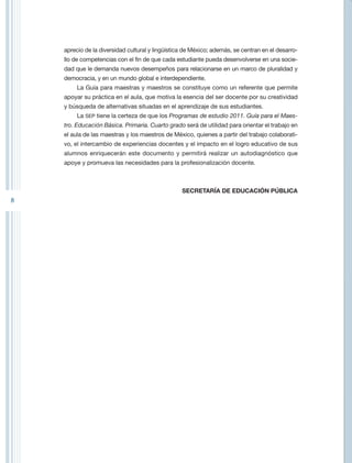 aprecio de la diversidad cultural y lingüística de México; además, se centran en el desarro-
    llo de competencias con el fin de que cada estudiante pueda desenvolverse en una socie-
    dad que le demanda nuevos desempeños para relacionarse en un marco de pluralidad y
    democracia, y en un mundo global e interdependiente.
         La Guía para maestras y maestros se constituye como un referente que permite
    apoyar su práctica en el aula, que motiva la esencia del ser docente por su creatividad
    y búsqueda de alternativas situadas en el aprendizaje de sus estudiantes.
         La SEP tiene la certeza de que los Programas de estudio 2011. Guía para el Maes-
    tro. Educación Básica. Primaria. Cuarto grado será de utilidad para orientar el trabajo en
    el aula de las maestras y los maestros de México, quienes a partir del trabajo colaborati-
    vo, el intercambio de experiencias docentes y el impacto en el logro educativo de sus
    alumnos enriquecerán este documento y permitirá realizar un autodiagnóstico que
    apoye y promueva las necesidades para la profesionalización docente.



                                                  SECRETARÍA DE EDUCACIÓN PÚBLICA
8
 