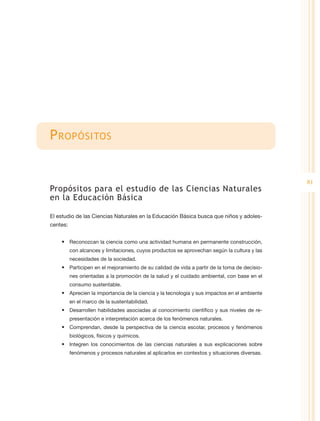 P ropósitos


                                                                                              81
Propósitos para el estudio de las Ciencias Naturales
en la Educación Básica

El estudio de las Ciencias Naturales en la Educación Básica busca que niños y adoles-
centes:


    •	 Reconozcan la ciencia como una actividad humana en permanente construcción,
          con alcances y limitaciones, cuyos productos se aprovechan según la cultura y las
          necesidades de la sociedad.
    •	 Participen en el mejoramiento de su calidad de vida a partir de la toma de decisio-
          nes orientadas a la promoción de la salud y el cuidado ambiental, con base en el
          consumo sustentable.
    •	 Aprecien la importancia de la ciencia y la tecnología y sus impactos en el ambiente
          en el marco de la sustentabilidad.
    •	 Desarrollen habilidades asociadas al conocimiento científico y sus niveles de re-
          presentación e interpretación acerca de los fenómenos naturales.
    •	 Comprendan, desde la perspectiva de la ciencia escolar, procesos y fenómenos
          biológicos, físicos y químicos.
    •	 Integren los conocimientos de las ciencias naturales a sus explicaciones sobre
          fenómenos y procesos naturales al aplicarlos en contextos y situaciones diversas.
 