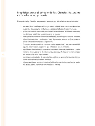 Propósitos para el estudio de las Ciencias Naturales
     en la educación primaria

     El estudio de las Ciencias Naturales en la educación primaria busca que los niños:


         •	 Reconozcan la ciencia y la tecnología como procesos en actualización permanen-
            te, con los alcances y las limitaciones propios de toda construcción humana.
         •	 Practiquen hábitos saludables para prevenir enfermedades, accidentes y situacio-
            nes de riesgo a partir del conocimiento de su cuerpo.
         •	 Participen en acciones de consumo sustentable que contribuyan a cuidar el ambiente.
         •	 Interpreten, describan y expliquen, a partir de modelos, algunos fenómenos y pro-
            cesos naturales cercanos a su experiencia.
         •	 Conozcan las características comunes de los seres vivos y las usen para inferir
            algunas relaciones de adaptación que establecen con el ambiente.
         •	 Identifiquen algunas interacciones entre los objetos del entorno asociadas a los fe-
            nómenos físicos, con el fin de relacionar sus causas y efectos, así como reconocer
82          sus aplicaciones en la vida cotidiana.
         •	 Identifiquen propiedades de los materiales y cómo se aprovechan sus transforma-
            ciones en diversas actividades humanas.
         •	 Integren y apliquen sus conocimientos, habilidades y actitudes para buscar opcio-
            nes de solución a problemas comunes de su entorno.
 