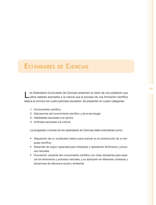E stándares                 de      C iencias


                                                                                             83

L   os Estándares Curriculares de Ciencias presentan la visión de una población que
    utiliza saberes asociados a la ciencia que le provean de una formación científica
básica al concluir los cuatro periodos escolares. Se presentan en cuatro categorías:


    1.	 Conocimiento científico
    2.	 Aplicaciones del conocimiento científico y de la tecnología
    3.	 Habilidades asociadas a la ciencia
    4.	 Actitudes asociadas a la ciencia


    La progresión a través de los estándares de Ciencias debe entenderse como:


    •	 Adquisición de un vocabulario básico para avanzar en la construcción de un len-
       guaje científico.
    •	 Desarrollo de mayor capacidad para interpretar y representar fenómenos y proce-
       sos naturales.
    •	 Vinculación creciente del conocimiento científico con otras disciplinas para expli-
       car los fenómenos y procesos naturales, y su aplicación en diferentes contextos y
       situaciones de relevancia social y ambiental.
 