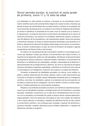 Tercer periodo escolar, al concluir el sexto grado
     de primaria, entre 11 y 12 años de edad

     Los estándares en este periodo se enfocan a favorecer en los estudiantes conoci-
     miento científico acerca del funcionamiento integral del cuerpo humano y factores que
     afectan la salud, las características de una dieta correcta y cambios en la pubertad, así
     como el proceso de reproducción y su relación con la herencia. Respecto del ambiente,
     se centra en identificar la diversidad de los seres vivos en relación con la nutrición y
     la reproducción, la evidencia fósil para el conocimiento del desarrollo de la vida en el
     transcurso del tiempo y los cambios en el ambiente, además de causas y consecuen-
     cias del deterioro de los ecosistemas y del calentamiento global. Acerca de procesos
     y fenómenos naturales, se aboca a transformaciones temporales y permanentes en el
     entorno, efectos de la interacción de objetos relacionados con la fuerza, el movimiento,
     la luz, el sonido, la electricidad y el calor, así como la formación de eclipses y algunas
     características del Sistema Solar y del Universo.
         En relación con las aplicaciones del conocimiento científico y la tecnología se pro-
84   mueve que expliquen causas que afectan el funcionamiento del cuerpo humano y la
     importancia de desarrollar estilos de vida saludables, identifiquen el aprovechamiento
     de dispositivos ópticos y eléctricos, máquinas simples, materiales y la conservación de
     alimentos en la satisfacción de necesidades, ventajas y desventajas de la obtención y
     aprovechamiento de la energía térmica y eléctrica, así como la importancia de aplicar
     opciones orientadas al desarrollo sustentable, e identificar la contribución de la ciencia
     y la tecnología en la investigación, la atención de la salud y el cuidado del ambiente.
         Fomentan el desarrollo de habilidades asociadas a la ciencia, como realizar, re-
     gistrar y analizar observaciones de campo, planear y llevar a cabo experimentos que
     involucren el manejo de variables, aplicar habilidades necesarias para la investigación
     científica, comunicar los resultados, explicar la consistencia de las conclusiones con
     los datos y evidencias de la investigación, así como diseñar, construir y evaluar dispo-
     sitivos o modelos aplicando los conocimientos necesarios.
         Respecto a las actitudes asociadas a la ciencia, se mantiene la importancia de pro-
     mover que los estudiantes expresen curiosidad acerca de los fenómenos y procesos
     naturales; manifiesten compromiso con la idea de la interdependencia de los huma-
     nos con la naturaleza y la necesidad de cuidar la riqueza natural; expresa disposición,
     responsabilidad y toma de decisiones informadas en favor del cuidado del ambiente
     y de su salud; aprecien la naturaleza y respeten las diferentes formas de vida; valoren
     el conocimiento científico y sus enfoques para investigar y explicar los fenómenos y
     procesos naturales; muestren disposición para el trabajo colaborativo, y respeten las
     diferencias culturales y de género.
 