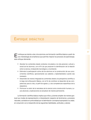 E nfoque              didáctico



                                                                                              87

E    l enfoque se orienta a dar a los alumnos una formación científica básica a partir de
     una metodología de enseñanza que permita mejorar los procesos de aprendizaje;
este enfoque demanda:


    •	 Abordar los contenidos desde contextos vinculados a la vida personal, cultural y
        social de los alumnos, con el fin de que propicien la identificación de la relación
        entre la ciencia, el desarrollo tecnológico y el ambiente.
    •	 Estimular la participación activa de los alumnos en la construcción de sus cono-
        cimientos científicos, aprovechando sus saberes y replanteándolos cuando sea
        necesario.
    •	 Desarrollar de manera integrada los contenidos desde una perspectiva científica a
        lo largo de la Educación Básica, con el fin de contribuir al desarrollo de las com-
        petencias para la vida, al perfil de egreso y a las competencias específicas de la
        asignatura.
    •	 Promover la visión de la naturaleza de la ciencia como construcción humana, cu-
        yos alcances y explicaciones se actualizan de manera permanente.


    La formación científica básica implica que niños y jóvenes amplíen de manera gra-
dual sus niveles de representación e interpretación respecto de fenómenos y procesos
naturales, acotados en profundidad por la delimitación conceptual apropiada a su edad,
en conjunción con el desarrollo de las siguientes habilidades, actitudes y valores:
 