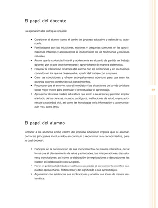 El papel del docente

La aplicación del enfoque requiere:


    •	 Considerar al alumno como el centro del proceso educativo y estimular su auto-
       nomía.
    •	 Familiarizarse con las intuiciones, nociones y preguntas comunes en las aproxi-
       maciones infantiles y adolescentes al conocimiento de los fenómenos y procesos
       naturales.
    •	 Asumir que la curiosidad infantil y adolescente es el punto de partida del trabajo
       docente, por lo que debe fomentarse y aprovecharse de manera sistemática.
    •	 Propiciar la interacción dinámica del alumno con los contenidos y en los diversos
       contextos en los que se desenvuelve, a partir del trabajo con sus pares.
    •	 Crear las condiciones y ofrecer acompañamiento oportuno para que sean los
       alumnos quienes construyan sus conocimientos.
    •	 Reconocer que el entorno natural inmediato y las situaciones de la vida cotidiana
       son el mejor medio para estimular y contextualizar el aprendizaje.                     89
    •	 Aprovechar diversos medios educativos que estén a su alcance y permitan ampliar
       el estudio de las ciencias: museos, zoológicos, instituciones de salud, organizacio-
       nes de la sociedad civil, así como las tecnologías de la información y la comunica-
       ción (TIC), entre otros.




El papel del alumno

Colocar a los alumnos como centro del proceso educativo implica que se asuman
como los principales involucrados en construir o reconstruir sus conocimientos, para
lo cual deberán:


    •	 Participar en la construcción de sus conocimientos de manera interactiva, de tal
       forma que el planteamiento de retos y actividades, las interpretaciones, discusio-
       nes y conclusiones, así como la elaboración de explicaciones y descripciones las
       realicen en colaboración con sus pares.
    •	 Poner en práctica habilidades y actitudes asociadas al conocimiento científico que
       puedan aprovecharse, fortalecerse y dar significado a sus aprendizajes.
    •	 Argumentar con evidencias sus explicaciones y analizar sus ideas de manera sis-
       temática.
 