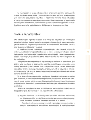 La investigación es un aspecto esencial de la formación científica básica, por lo
que deberá favorecerse el diseño y desarrollo de actividades prácticas, experimentales
y de campo. En los cursos de secundaria se recomienda dedicar a dichas actividades
al menos dos horas semanales, desarrollándolas en el salón de clases, en el patio de la
escuela y en sus alrededores, con materiales que sea fácil obtener y permitan su reuti-
lización, y aprovechar las instalaciones del laboratorio, si se cuenta con ellas.




Trabajo por proyectos

Otra estrategia para organizar las clases es el trabajo por proyectos, que constituye el
espacio privilegiado para constatar los avances en el desarrollo de las competencias,
ya que favorece la integración y la aplicación de conocimientos, habilidades y actitu-
des, dándoles sentido social y personal.
     Es importante planear y desarrollar un proyecto para cada cierre de bloque; sin
embargo, queda abierta la posibilidad de que se planee un solo proyecto para todo el              91
ciclo escolar, cuya consecución deberá abarcar los contenidos y aprendizajes espera-
dos de cada bloque, lo que llevaría al final del ciclo escolar una mayor integración de
los contenidos.
     Todo proyecto deberá partir de las inquietudes y los intereses de los alumnos, que
podrán optar por alguna de las preguntas sugeridas en los bloques, tomar éstas como
base y orientarlas o, bien, plantear otras que permitan cumplir con los aprendizajes
esperados. También es indispensable planear conjuntamente el proyecto en el trans-
curso del bloque, con el fin de poderlo desarrollar y comunicar durante las dos últimas
semanas de cada bimestre.
     En el desarrollo de sus proyectos los alumnos deberán encontrar oportunidades
para la reflexión, la toma de decisiones responsables, la valoración de actitudes y for-
mas de pensar propias; asimismo, para el trabajo colaborativo, priorizando los esfuerzos
con una actitud democrática y participativa que contribuya al mejoramiento individual
y colectivo.
     Sin afán de dar rigidez al alcance de los proyectos, se plantean con fines prácticos
tres posibles tipos, dependiendo de sus procedimientos y finalidades:


     a)	 Proyectos científicos. Los alumnos pueden desarrollar actividades relacionadas
        con el trabajo científico formal al describir, explicar y predecir, mediante investiga-
        ciones, fenómenos o procesos naturales que ocurren en su entorno.
               Además, durante el proceso se promueve la inquietud por conocer, investigar y
        descubrir la perseverancia, la honestidad, la minuciosidad, el escepticismo infor-
 