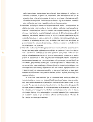 mado, la apertura a nuevas ideas, la creatividad, la participación, la confianza en
        sí mismos, el respeto, el aprecio y el compromiso. En la realización de este tipo de
        proyectos debe evitarse la promoción de visiones empiristas, inductivas y simplifi-
        cadas de la investigación, como las que se limitan a seguir un “método científico”
        único e inflexible que inicia, invariablemente, con la observación.
     b)	 Proyectos tecnológicos. Estimulan la creatividad en el diseño y la construcción de
        objetos técnicos, e incrementan el dominio práctico relativo a materiales y herra-
        mientas. También amplían los conocimientos del comportamiento y la utilidad de
        diversos materiales, las características y la eficiencia de diferentes procesos. En el
        desarrollo, los alumnos pueden construir un producto técnico para atender alguna
        necesidad o evaluar un proceso, poniendo en práctica habilidades y actitudes que
        fortalecen la disposición a la acción y el ingenio, que conduce a la solución de
        problemas con los recursos disponibles y a establecer relaciones costo-beneficio
        con el ambiente y la sociedad.
     c)	 Proyectos ciudadanos. Contribuyen a valorar de manera crítica las relaciones entre
        la ciencia y la sociedad, mediante una dinámica de investigación-acción y condu-
92      cen a los alumnos a interactuar con otras personas para pensar e intervenir con
        éxito en situaciones que viven como vecinos, consumidores o usuarios. La partici-
        pación de los alumnos en estos proyectos les brinda oportunidades para analizar
        problemas sociales y actuar como ciudadanos críticos y solidarios, que identifican
        dificultades, proponen soluciones y las llevan a la práctica. Es indispensable pro-
        curar una visión esperanzadora en el desarrollo de los proyectos ciudadanos, con
        el fin de evitar el desaliento y el pesimismo. En este sentido, la proyección a futuro
        y la construcción de escenarios deseables es una parte importante, en la perspec-
        tiva de que un ciudadano crítico va más allá de la protesta al prever, anticipar y abrir
        rutas de solución.
           Las situaciones y los contextos que se consideran en el desarrollo de los pro-
        yectos ciudadanos pueden ser locales (el salón de clases, la casa o sus alrededo-
        res), aunque también se abre su perspectiva hasta su incidencia nacional o incluso
        mundial. Por ejemplo, al estudiar el abastecimiento y la disposición del agua en la
        escuela, la casa o la localidad es posible reflexionar acerca de este problema en
        las entidades, en el país y en el mundo. Esto permite trascender el salón de clases,
        ayuda a los alumnos a ubicarse mejor en su contexto sociohistórico y los involucra
        en situaciones reales, lo que favorece la reflexión en relación con la influencia de
        las ciencias en los aspectos sociales.
 