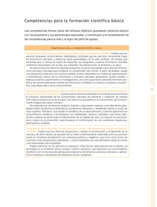 Competencias para la formación científica básica

Las competencias forman parte del enfoque didáctico guardando estrecha relación
con los propósitos y los aprendizajes esperados, y contribuyen a la consolidación de
las competencias para la vida y al logro del perfil de egreso.


                          C ompetencias   para la formación científica básica


 Comprensión de fenómenos y procesos naturales desde la perspectiva científica. Implica que los
 alumnos adquieran conocimientos, habilidades y actitudes que les permitan comprender mejor
 los fenómenos naturales, y relacionar estos aprendizajes con la vida cotidiana, de manera que
 entiendan que la ciencia es capaz de responder sus preguntas y explicar fenómenos naturales
 cotidianos relacionados con la vida, los materiales, las interacciones, el ambiente y la salud.
      En este proceso los alumnos plantean preguntas y buscan respuestas sobre diversos fenóme-
 nos y procesos naturales para fortalecer su comprensión del mundo. A partir del análisis, desde
 una perspectiva sistémica, los alumnos también podrán desarrollar sus niveles de representación
 e interpretación acerca de los fenómenos y procesos naturales. Igualmente, podrán diseñar y
 realizar proyectos, experimentos e investigaciones, así como argumentar utilizando términos cien-
 tíficos de manera adecuada y fuentes de información confiables, en diversos contextos y situacio-
 nes, para desarrollar nuevos conocimientos.

 Toma de decisiones informadas para el cuidado del ambiente y la promoción de la salud orienta-
                                                                                                         93
 das a la cultura de la prevención. Supone que los alumnos participen en acciones que promuevan
 el consumo responsable de los componentes naturales del ambiente y colaboren de manera
 informada en la promoción de la salud, con base en la autoestima y el conocimiento del funciona-
 miento integral del cuerpo humano.
     Se pretende que los alumnos analicen, evalúen y argumenten respecto a las alternativas plan-
 teadas sobre situaciones problemáticas socialmente relevantes y desafiantes desde el punto de
 vista cognitivo. Asimismo, que actúen en beneficio de su salud personal y colectiva aplicando sus
 conocimientos científicos y tecnológicos, sus habilidades, valores y actitudes; que tomen deci-
 siones y realicen acciones para el mejoramiento de su calidad de vida, con base en la promoción
 de la cultura de la prevención, para favorecer la conformación de una ciudadanía respetuosa,
 participativa y solidaria.

 Comprensión de los alcances y limitaciones de la ciencia y del desarrollo tecnológico en diversos
 contextos. Implica que los alumnos reconozcan y valoren la construcción y el desarrollo de la
 ciencia y, de esta manera, se apropien de su visión contemporánea, entendida como un proceso
 social en constante actualización con impactos positivos y negativos, que toma como punto de
 contraste otras perspectivas explicativas, y cuyos resultados son aprovechados según la cultura
 y las necesidades de la sociedad.
     Implica estimular en los alumnos la valoración crítica de las repercusiones de la ciencia y la
 tecnología en el ambiente natural, social y cultural; asimismo, que relacionen los conocimientos
 científicos con los de otras disciplinas para explicar los fenómenos y procesos naturales, y aplicar-
 los en contextos y situaciones de relevancia social y ambiental.
 