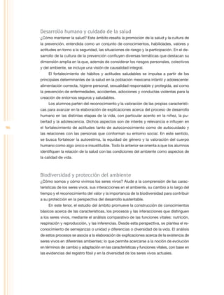 Desarrollo humano y cuidado de la salud
     ¿Cómo mantener la salud? Este ámbito resalta la promoción de la salud y la cultura de
     la prevención, entendida como un conjunto de conocimientos, habilidades, valores y
     actitudes en torno a la seguridad, las situaciones de riesgo y la participación. En el de-
     sarrollo de la cultura de la prevención confluyen diversas temáticas que destacan su
     dimensión amplia en la que, además de considerar los riesgos personales, colectivos
     y del ambiente, se incluye una visión de causalidad integral.
          El fortalecimiento de hábitos y actitudes saludables se impulsa a partir de los
     principales determinantes de la salud en la población mexicana infantil y adolescente:
     alimentación correcta, higiene personal, sexualidad responsable y protegida, así como
     la prevención de enfermedades, accidentes, adicciones y conductas violentas para la
     creación de entornos seguros y saludables.
          Los alumnos parten del reconocimiento y la valoración de las propias característi-
     cas para avanzar en la elaboración de explicaciones acerca del proceso de desarrollo
     humano en las distintas etapas de la vida, con particular acento en la niñez, la pu-
     bertad y la adolescencia. Dichos aspectos son de interés y relevancia e influyen en
96   el fortalecimiento de actitudes tanto de autoconocimiento como de autocuidado y
     las relaciones con las personas que conforman su entorno social. En este sentido,
     se busca fortalecer la autoestima, la equidad de género y la valoración del cuerpo
     humano como algo único e insustituible. Todo lo anterior se orienta a que los alumnos
     identifiquen la relación de la salud con las condiciones del ambiente como aspectos de
     la calidad de vida.



     Biodiversidad y protección del ambiente
     ¿Cómo somos y cómo vivimos los seres vivos? Alude a la comprensión de las carac-
     terísticas de los seres vivos, sus interacciones en el ambiente, su cambio a lo largo del
     tiempo y el reconocimiento del valor y la importancia de la biodiversidad para contribuir
     a su protección en la perspectiva del desarrollo sustentable.
          En este tenor, el estudio del ámbito promueve la construcción de conocimientos
     básicos acerca de las características, los procesos y las interacciones que distinguen
     a los seres vivos, mediante el análisis comparativo de las funciones vitales: nutrición,
     respiración y reproducción, y las inferencias. Desde esta perspectiva, se plantea el re-
     conocimiento de semejanzas o unidad y diferencias o diversidad de la vida. El análisis
     de estos procesos se asocia a la elaboración de explicaciones acerca de la existencia de
     seres vivos en diferentes ambientes; lo que permite acercarse a la noción de evolución
     en términos de cambio y adaptación en las características y funciones vitales, con base en
     las evidencias del registro fósil y en la diversidad de los seres vivos actuales.
 